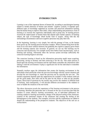 INTRODUCTION
Learning is one of the important factors of human life, according to psychologists learning
related to mental functions of human and animals’ cognitive systems. It depends upon
different types of knowledge supported by accurate and perceived information learning
help the human being to improve their skills, values understanding and preferences. Goal of
learning is to increase the experience individually and in group also. In learning process
involved the improvement of human brain that depend upon mental capacity of learning
subject, the type of knowledge which he/she want to acquire. Along with this the
surroundings circumstances and socio-cognitive processes may play their role.
In the beginning, learning is very simple, but with the passage of time, as the human
brain grows up, the learning process becomes complex. When a human being born he/she
learn on its own mean without intention, but gradually the cognitive capacity grows better
and the learning capacity also increases. In general, we can say that learning can be
conscious and unconscious. For example newly born babies learn unconsciously, such as
berating and sucking. Afterwards when the nervous system develops sufficiently the
conscious learning begins to develop.
The conscious learning is based on the information processing model mean acquiring,
processing, saving in memory and then retrieving it for the use. This entire process is
based upon the learning environment and the individuals remember the information after
linking it with the environment. It plays a significant role for the individual to remember
the information.
Normally teachers argue the information that creates the learning environment in the
individuals mind and he/she relate the previous knowledge with the current situation and
develop the new knowledge or, retain the previous one by rejecting the new one. The
teachers arguments depends upon the suppositions for example if some student could not
get the good marks, then what will be the plan for the future or what are the possible
causes, these kind of questions by the teacher may involve the students in different kind
of learning. And consequently, it will provide different environment to the students to
react or handle the situation in the real world.
The above discussion reveals the importance of the learning environment in the process
of learning, therefore this particular unit is focused on the use of activities that help the
teachers to create effective learning environment, use of individual differences for
creating conducive learning environment, change of the physical setting of the classroom,
creation of the emotional climate of the classroom and creating the feeling of the
belongingness in the students. The examples, activities and the explanations are added to
deepen the understanding of the prospective students. The objectives of the unit are as
written below.
63
 