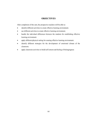 OBJECTIVES
After completion of this unit, the prospective teachers will be able to:
• identify different activities to create effective learning environment.
• use different activities to create effective learning environment.
• handle the individual differences between the students for establishing effective
learning environment.
• apply different physical setting for creating effective learning environment.
• identify different strategies for the development of emotional climate of the
classroom.
• apply classroom activities to build self esteem and feeling of belongingness
64
 