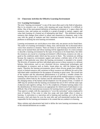 3.1 Classroom Activities for Effective Learning Environment
3.1.1 Learning Environment
The term “learning environment” is one of the most often used in the field of education.
Due to its extensive use, it carries wide meaning and scope therefore it is difficult to
define. One of the most general definition of learning environment is “a space where the
resources, time, and reasons are available to a group of people to nurture, support, and
value their learning of a limited set of information and ideas”. This definition includes
resources that changes from school to school and classroom to classroom, same is the
case with the group of students and their intentions towards learning, this all create
problems in defining the term learning environment.
Learning environments are social places even when only one person can be found there.
The center of a learning environment is sharp, clear, and focused, but as discussed above
varies from situation to situation. There are limits to each learning environment, both in
what can be learned there and whose learning will be supported most. It is most common
to describe a learning environment by the types of resources to be found there, but while
the resources are crucial to a learning environment’s effectiveness, resources are only as
good as the conditions under which one has access to them. The variations are striking
because the respective environments support and nurture a definite style of life of the
people of that particular area where the learning environment is intended to be created.
The diversity of resources and how individuals gain access to those resources is a delicate
balance. Interventions, such as new electronic devices, instructional technologies and
development in resources such as books, lesson plans etc, shift the balance and the
equity. Therefore the learning environments; places where diverse people have different
access to limited resources and variations in these resources are different for each of the
individual under consideration for the purpose of learning as great cause. The overall aim
of the teachers and the educational administration is to provide a suitable climate for
learning. But we know this is very difficult to provide all the needed resources it require a
continuous efforts both by the teachers and the administration. The difficulty is due to
the changing nature of the human and development over the period of time. A student of
2009 may be satisfied with the learning environment but not of 2015 with the same type
of physical and cognitive settings. So it is the complexity of human learning makes even
the identification of which resources are appropriate for which kind of individuals is very
difficult. One of the most precious resources for learning (time) is usually in short supply.
Time spent to comply with the expectation to “cover the curriculum” seems misplaced to
most of teachers. It has come to value less scope and more depth when it comes to
learning. A curriculum is a marvelous aid to learning and teaching, yet it all too often
becomes a ball and chain for even the most able and well-intentioned teachers that are
responsible for the learning environments to be created that are conducive to learning.
Many scholars and educationist had tried to define the term learning environment some
of the selected definitions are as under.
65
 