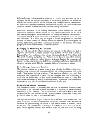 Effective learning environment of the classroom is a relative term we cannot say that a
particular teacher has involved the students in the activities so he/she has created the
effective learning environment, because it depend upon the objective under consideration.
So the activities should be aligned with the curriculum activities. The creative curriculum
demands classroom activities that creates effective learning environment.
Curriculum framework is the learning environment which includes the use and
organization of the space in the classroom, the daily schedule and routines, and the social
and emotional atmosphere. In the curriculum, the learning environment meets students’
developmental needs. It makes all students, including those with special needs, feel safe
and comfortable. As a result, they are helped to become independent and confident
learners. For these reasons, the effective learning environment is the starting point for
actually implementing curriculum. Learning environment can be examined from three
perspectives and include a number of classroom activities.
I-Setting up and Maintaining the Classroom
The physical space of the effective learning environment for the classrooms that is
organized into number of interest areas involving different activities such as Blocks,
Dramatic Play, Toys and Games, Art, Library, Discovery, Sand and Water, Music and
Movement, Cooking, Computers and Outdoors visits. Interest areas offer multiple
opportunities for students to explore, discover, and grow. In each, the arrangement of
furniture and the materials involves students not only in learning but also in caring for the
classroom and what is in it. This also creates the feeling of belongingness in them.
II- Establishing a Structure for Each Day
The managed routines and schedule create a sense of order in effective classrooms.
Students being well aware of their responsibilities and obligations respond well to the
teachers’ instructional delivery techniques. They also know what to expect, and they
understand what is expected of them. With the assurance that their environment is
predictable and familiar, they can settle into learning and function as part of a group. The
order around them creates a sense of order inside them. Therefore the orderly classroom
activities help them to inculcate order and organization their life also.
III-Creating a Classroom Community
The classroom community is only established when the teacher has an ability to involve
the students in the effectives activities. Therefore, it is based on the social/emotional
environment of the classroom. Here teachers relates to students in positive ways and
helps them do the same with one another. The positive social climate helps children feel
good about school and learn to the best of their ability.
The physical environment in your classroom has a profound effect on individual, the
group as a whole. The physical environment includes the size of the room, the colors of
the walls, the type of flooring, the amount of light, and the number of windows. While
teacher may have limited control over many of these features, he/she may have options
about how to organize furniture, what materials to put out, and what he/she can bring
67
 
