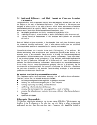 3.2 Individual Differences and Their Impact on Classroom Learning
Environment
The people differ from each other is obvious. How and why they differ is less clear and is
the subject of the study of Individual Differences (IDs). Research in IDs ranges from
analyses of genetic codes to the study of sexual, social, ethnic, and cultural differences
and includes research on cognitive abilities, interpersonal styles, and emotional reactivity.
Researchers of Individual Differences addressed three broad areas:
1) Developing an adequate descriptive taxonomy of how people differ;
2) Applying differences in one situation to predict differences in other situations; and
3) Testing theoretical explanations of the structure and dynamics of individual
differences.
Here our focus is to gain the answer to the questions “how individual differences affect
the classroom learning environment? And to what extent teacher can use individual
differences of the students to maintain effective learning environment”.
Normally the classes are formulated on the basis of homogeneity of the students. Like
minded and having same achievement level students are placed in one section. If the
situation is this, it becomes easier for the teacher to develop the classroom routines and
rules and also help teachers to create effective learning environment. On the other hand,
if the grouping is based on the heterogeneity of the students’ achievement and likeness
then the range of individual difference will be higher and will create the difficulties to
maintain the effective classroom environment. Many teachers and educational managers
in our country believe on the heterogeneous grouping therefore it is necessary for the
teachers to be well equipped with the strategies to overcome the difficulties created due
the individual differences of the students. There are many techniques to overcome this
problem some of them are listed below.
I-Classroom Behavioural Strategies and Interventions
The classroom teacher needs to ensure acceptance for all students in the classroom.
Teachers’ actions that can promote acceptance include:
• choosing learning materials to represent all groups of students
• ensuring that all students can participate in extra activities
• valuing, respecting, and talking about differences
• celebrating cultural and ethnic differences
• ensuring that learning activities are designed for a variety of abilities
• ensuring that all students are protected from name-calling or other forms of abusive
language
• modeling acceptance
II-Developing Classroom Rules
Well-defined rules in the classroom can prevent many difficulties. When students are
involved in the development of the rules, they are more likely to adhere to them and
understand why they have been put into place. Classroom rules should be limited in
70
 