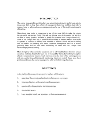INTRODUCTION
The course is designed to assist teachers and administrators in public and private schools
to develop skills to help them effectively manage the behaviour problems that today’s
students bring to school, classroom management can be one of the most frustrating parts
of teaching.
Maintaining good order in classrooms is one of the most difficult tasks that young
inexperienced teachers are facing. The task has become more difficult over the past few
decades as young people’s attitudes to people in authority have change dramatically.
Some of the changes have led to greater self confidence in students. Others such as the
acceptance of violence to achieve ends, attitudes to substance abuse and an increasing
lack of respect for authority have made classroom management and life in school
generally more difficult, and more demanding, on those who are charged with
maintaining a positive learning.
Much disruptive behaviour in the classroom can be alleviated before it becomes serious
discipline problems. Such behaviours can be reduced by the teacher’s ability to employ
effective organizational practice. Such practices are at the heart of the teaching process
and are essential in establishing and maintaining classroom control. Based upon these
problems and issues the course is designed to achieve the following objectives.
OBJECTIVES
After studying this course, the prospective teachers will be able to:
1. understand the concepts and application of classroom assessment.
2. integrate objectives with evaluation and measurement.
3. acquire skills of assessing the learning outcomes.
4. interpret test scores.
5. know about the trends and techniques of classroom assessment.
vii
 