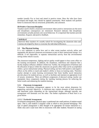 number (usually five or less) and stated in positive terms. Once the rules have been
developed and taught, they should be applied consistently. Most students will perform
better in classrooms that are structured, predictable, and consistent.
III-Positive Classroom Discipline
Teachers need to build a classroom environment where positive interactions are the norm
and disciplinary consequences are minimized. Research indicates that disciplinary
environments actually promote anti social behaviour. It is important that teachers provide
immediate, frequent, and positive feedback.
Activity-4
Interview three teachers of a nearby school for investigating the classroom rules and
routines developed by them to overcome the individual differences.
3.3 The Physical Setting
It is very important to assess how and to what extent teachers actively utilize and
manipulate the physical classroom environment as part of their instructional design. It is
difficult, if not impossible, to separate instructional activity from the environmental
setting within which it occurs.
The classroom temperature, lighting and air quality would appear to have some effect on
the learning environment. In addition, the cleanliness, orderliness and character that a
facility displays influence children’s behaviour. Further, the arrangement of furniture and
the allocation of spaces within the classroom can greatly affect what can be accomplished
within a given instructional setting. Physical setting can have both positive and negative
effects on the ability to teach and student’s ability to focus on learning tasks. Therefore
teacher attempt to create learning environments that foster healthy social interaction
provide places for student privacy, as well as facilitate and maintain an appropriate level
of sensory stimulation. There are different components of physical setting; teacher can
manipulate these components during the teaching learning process for achieving the
better results and enhancing the students learning.
3.3.1 Classroom Arrangement
Classroom furnishings arrangement appears to be the most salient dimension for
supporting curricular objectives. A classroom may contain elements of both territorial
and functional styles depending on the instructional design, although typically one
arrangement will dominate over the other. The further explanation of these facts is as
given below.
3.3.1.1 Territorial Arrangement:
In territorial arrangements, physical space is partitioned into small portions of student-owned
space. That is, each student is assigned a desk in which to store personal belongings. This
type of spatial arrangement is often thought to be appropriate for lecture instruction to a
whole class and is used most often in classrooms with older students. Research on seating
71
 