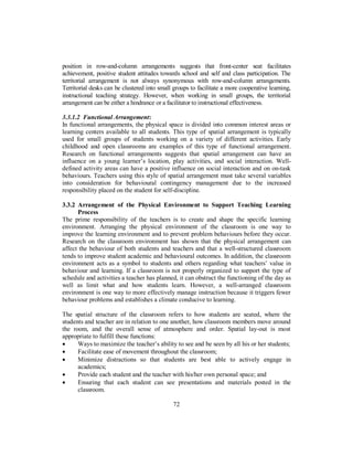 position in row-and-column arrangements suggests that front-center seat facilitates
achievement, positive student attitudes towards school and self and class participation. The
territorial arrangement is not always synonymous with row-and-column arrangements.
Territorial desks can be clustered into small groups to facilitate a more cooperative learning,
instructional teaching strategy. However, when working in small groups, the territorial
arrangement can be either a hindrance or a facilitator to instructional effectiveness.
3.3.1.2 Functional Arrangement:
In functional arrangements, the physical space is divided into common interest areas or
learning centers available to all students. This type of spatial arrangement is typically
used for small groups of students working on a variety of different activities. Early
childhood and open classrooms are examples of this type of functional arrangement.
Research on functional arrangements suggests that spatial arrangement can have an
influence on a young learner’s location, play activities, and social interaction. Well-
defined activity areas can have a positive influence on social interaction and on on-task
behaviours. Teachers using this style of spatial arrangement must take several variables
into consideration for behavioural contingency management due to the increased
responsibility placed on the student for self-discipline.
3.3.2 Arrangement of the Physical Environment to Support Teaching Learning
Process
The prime responsibility of the teachers is to create and shape the specific learning
environment. Arranging the physical environment of the classroom is one way to
improve the learning environment and to prevent problem behaviours before they occur.
Research on the classroom environment has shown that the physical arrangement can
affect the behaviour of both students and teachers and that a well-structured classroom
tends to improve student academic and behavioural outcomes. In addition, the classroom
environment acts as a symbol to students and others regarding what teachers’ value in
behaviour and learning. If a classroom is not properly organized to support the type of
schedule and activities a teacher has planned, it can obstruct the functioning of the day as
well as limit what and how students learn. However, a well-arranged classroom
environment is one way to more effectively manage instruction because it triggers fewer
behaviour problems and establishes a climate conducive to learning.
The spatial structure of the classroom refers to how students are seated, where the
students and teacher are in relation to one another, how classroom members move around
the room, and the overall sense of atmosphere and order. Spatial lay-out is most
appropriate to fulfill these functions:
• Ways to maximize the teacher’s ability to see and be seen by all his or her students;
• Facilitate ease of movement throughout the classroom;
• Minimize distractions so that students are best able to actively engage in
academics;
• Provide each student and the teacher with his/her own personal space; and
• Ensuring that each student can see presentations and materials posted in the
classroom.
72
 
