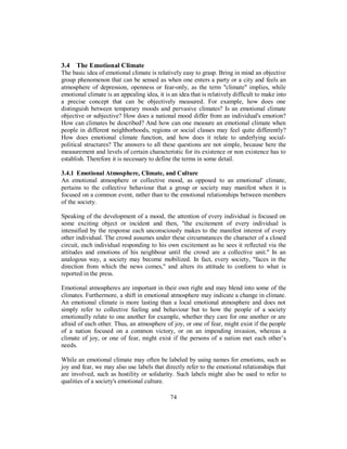 3.4 The Emotional Climate
The basic idea of emotional climate is relatively easy to grasp. Bring in mind an objective
group phenomenon that can be sensed as when one enters a party or a city and feels an
atmosphere of depression, openness or fear-only, as the term "climate" implies, while
emotional climate is an appealing idea, it is an idea that is relatively difficult to make into
a precise concept that can be objectively measured. For example, how does one
distinguish between temporary moods and pervasive climates? Is an emotional climate
objective or subjective? How does a national mood differ from an individual's emotion?
How can climates be described? And how can one measure an emotional climate when
people in different neighborhoods, regions or social classes may feel quite differently?
How does emotional climate function, and how does it relate to underlying social-
political structures? The answers to all these questions are not simple, because here the
measurement and levels of certain characteristic for its existence or non existence has to
establish. Therefore it is necessary to define the terms in some detail.
3.4.1 Emotional Atmosphere, Climate, and Culture
An emotional atmosphere or collective mood, as opposed to an emotional' climate,
pertains to the collective behaviour that a group or society may manifest when it is
focused on a common event, rather than to the emotional relationships between members
of the society.
Speaking of the development of a mood, the attention of every individual is focused on
some exciting object or incident and then, "the excitement of every individual is
intensified by the response each unconsciously makes to the manifest interest of every
other individual. The crowd assumes under these circumstances the character of a closed
circuit, each individual responding to his own excitement as he sees it reflected via the
attitudes and emotions of his neighbour until the crowd are a collective unit." In an
analogous way, a society may become mobilized. In fact, every society, "faces in the
direction from which the news comes," and alters its attitude to conform to what is
reported in the press.
Emotional atmospheres are important in their own right and may blend into some of the
climates. Furthermore, a shift in emotional atmosphere may indicate a change in climate.
An emotional climate is more lasting than a local emotional atmosphere and does not
simply refer to collective feeling and behaviour but to how the people of a society
emotionally relate to one another for example, whether they care for one another or are
afraid of each other. Thus, an atmosphere of joy, or one of fear, might exist if the people
of a nation focused on a common victory, or on an impending invasion, whereas a
climate of joy, or one of fear, might exist if the persons of a nation met each other’s
needs.
While an emotional climate may often be labeled by using names for emotions, such as
joy and fear, we may also use labels that directly refer to the emotional relationships that
are involved, such as hostility or solidarity. Such labels might also be used to refer to
qualities of a society's emotional culture.
74
 