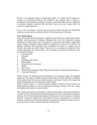 However, an emotional culture is dynamically stable. It is usually held in place by a
network of socialization practices and ordinarily only changes when a culture is
transformed over generations of people. Climates, on the other hand, are more dependent
on political, religious, economic and educational factors and may change within the
course of a single generation.
Now we are in position to discuss the term school climate and how the educational
leaders can create and use emotional climate for the enhancement of learning.
3.4.2 School climate
Perry was the first educational leader to explicitly write about how school climate affects
students’ and the process of learning. Although there is not one commonly accepted
definition for school climate, the vast majority of researchers and scholars suggest that
school climate, essentially, reflects subjective experience in school. Over the last two
decades, educators and researchers have recognized that there are complex sets of
elements that make up school climate. There is not one commonly accepted list of the
essential dimension for school climate. The following ten dimensions contribute more
towards school climate.
1. Environmental
2. Structural
3. Safety
4. Teaching and Learning
5. Relationships
6. Sense of School Community
7. Morale
8. Peer Norms
9. School-Home-Community Partnerships (mutual support and ongoing communication)
10. Learning Community
School climate, not surprisingly and by definition, has a profound impact on individual
experience. Two aspects of school climate (commitment to school and positive feedback
from teachers) have been shown to affect students’ self-esteem. Student self-concept and
student absenteeism are also affected by school climate.
Positive school climate is a critical dimension linked to effective risk prevention and
health promotion efforts as well as teaching and learning correlated with safe, caring,
participatory and responsive school climate.
Safe, caring, participatory and responsive school climate tends to foster great attachment
to school as well as providing the optional foundation for social, emotional and academic
learning. One of the fundamentally important dimensions of school climate is relational
and how “connected” people feel to one another in school. Connectedness is a powerful
predictor of adolescent relation and academic outcomes and violence prevention and as a
protective factor in risky, violence, and drug use behaviours.
75
 