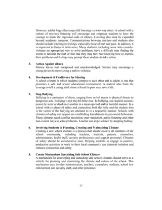 However, adults forget that respectful listening is a two-way street. A school with a
culture of two-way listening will encourage and empower students to have the
courage to break the ingrained code of silence. Listening also must be expanded
beyond academic concerns. Communications between teachers and students also
should include listening to feelings, especially those of hurt and pain. In addition, it
is important to listen to behaviours. Many students, including some who consider
violence an appropriate way to solve problems, have a difficult time finding the
words to rational the hurt or fear that they may feel. Not knowing how to express
their problems and feelings may prompt these students to take action.
3. Action Against silence
Silence leaves hurt unexposed and unacknowledged. Silence may encourage a
young person to move along a path to violence.
4. Development of Confidence for Sharing
A school climate in which students connect to each other and to adults is one that
promotes a safe and secure educational environment. A student who finds the
'courage to tell a caring adult about a friend in pain may save a life.
5. Stop Bullying
Bullying is a continuum of abuse, ranging from verbal taunts to physical threats to
dangerous acts. Bullying is not playful behaviour. In bullying, one student assumes
power by word or deed over another in a mean-spirited and/or harmful manner. In a
school with a culture of safety and connection, both the bully and the student who
is the victim of the bullying are attended to in a respectful manner. Schools with
climates of safety and respect are establishing foundations for pro-social behaviour.
These climates teach conflict resolution, peer mediation, active listening and other
non-violent ways to solve problems. Teacher can stop violence by stopping bulling.
6. Involving Students in Planning, Creating and Maintaining Climate
Creating a safe school climate is a process that should involve all members of the
school community, including teachers, students, parents, counselors,
administrators, health staff, security professionals and support personnel. Climates
of safety should be collaborative ones. Helping students to engage in positive,
productive activities or work in their local community can diminish isolation and
enhance connection and safety.
8. Create Mechanisms Sustaining Safe School Climate
A mechanism for developing and sustaining safe school climates should serve as a
vehicle for planning and monitoring the climate and culture of the school. This
mechanism may involve administrators, teachers, counselors, students, school law
enforcement and security staff, and other personnel.
77
 