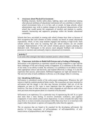 9. Awareness about Physical Environments
Building structure, facility safety plans, lighting, space and architecture (among
other physical attributes of educational institutions) all can contribute to whether a
school environment feels, or is in fact, safe or unsafe. In large schools, school
administrators may wish to explore changes in the physical characteristics of the
school that would permit the assignment of teachers and students to smaller,
mutually intersecting and supportive groupings within the broader educational
community.
Schools that have succeeded in creating safe school climates have done so because of
their recognition that such climates of safety actually are based on sound educational
expectations, which, in turn, keep students engaged and learning at high levels. Such
schools achieve their aims by realizing that safe school climates are not created
overnight. Implementation of the safe school climates process requires planning and
dedicated work. Participants in this process need adequate feedback and evaluative
processes to maintain and continually improve educational environments.
Activity-7
List some other strategies that help to maintain positive school climate.
3.6 Classroom Activities to Build Self-Esteem and a Feeling of Belonging
Self-esteem is the disposition to experience oneself as being competent to cope with the
basic challenges of life and of being worthy of happiness. It is confidence in the efficacy
of our mind, in our ability to think. By extension, it is confidence in our ability to learn,
make appropriate choices and decisions, and respond effectively to change. It is also the
experience that success, achievement, fulfillment happiness are right and natural for us.
The survival-value of such confidence is obvious; so is the danger when it is missing.
3.6.1 Identifying Self-Esteem
Self-esteem is considered worthy of the achievement enhancement. Whenever the self
esteem is high the students produced better results. The researchers are more interested in
self-esteem and the danger is the idea may become trivialized. And yet, of all the
judgments we pass in life, none is more important than the judgment we pass on
ourselves. The issue of what self-esteem is, what it depends on, and what are some of the
most prevalent misconceptions about it is essential to be discussed.
Self-esteem is an experience. It is a particular way of experiencing the self. It is a good
deal more than a mere feeling. It involves emotional, evaluative, and cognitive
components. It also entails certain action dispositions: to move towards life rather than
away from it; to move towards consciousness rather than away from it; to treat facts with
respect rather than denial; to operate self-responsibly rather than the opposite.
The six practices that are found to be essential for the developing self-esteem: the
practice of living consciously, of self-acceptance, of self-responsibility, of self-
assertiveness, of purposefulness, and of integrity.
78
 