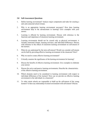 3.8 Self-Assessment Questions
1. Define learning environment? Analyze major components and tasks for creating a
safe and connected school climate.
2. Why is an appropriate learning environment necessary? How does learning
environment help in the advancement in learning? Give examples with your
answer.
3. Learning is affected by learning environment. Discuss with reference to the
functions and importance of classroom learning environment.
4. Learning environment should not be viewed only as physical environment; it
includes emotional climate, learning activities, and individual differences. Discuss
with reference to the effects of classroom learning environment on self-esteem of
the learners.
5. What do you understand by the term self-esteem? Would you consider self-esteem
can be built by providing effective learning environment in the classroom? How?
6. Why we need to create effective learning environment?
7. Critically examine the significance of the learning environment for learning?
8. Discuss the benefits of effective learning environment. Give examples to elaborate
your answer.
9. Discuss the active and passive learning environments. Describe the characteristics
of the effective learning environment.
10. Which elements need to be considered in learning environment with respect to
individual differences of the learners? How can we provide an effective learning
environment to the individuals in a classroom?
11. To what extent schools are responsible to build up the self-esteem of the young
learners? Is there any relationship of school environment with self-esteem? Discuss.
82
 
