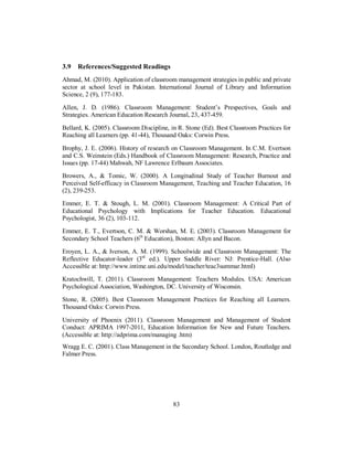 3.9 References/Suggested Readings
Ahmad, M. (2010). Application of classroom management strategies in public and private
sector at school level in Pakistan. International Journal of Library and Information
Science, 2 (9), 177-183.
Allen, J. D. (1986). Classroom Management: Student’s Prespectives, Goals and
Strategies. American Education Research Journal, 23, 437-459.
Bellard, K. (2005). Classroom Discipline, in R. Stone (Ed). Best Classroom Practices for
Reaching all Learners (pp. 41-44), Thousand Oaks: Corwin Press.
Brophy, J. E. (2006). History of research on Classroom Management. In C.M. Evertson
and C.S. Weinstein (Eds.) Handbook of Classroom Management: Research, Practice and
Issues (pp. 17-44) Mahwah, NF Lawrence Erlbaum Associates.
Browers, A., & Tomic, W. (2000). A Longitudinal Study of Teacher Burnout and
Perceived Self-efficacy in Classroom Management, Teaching and Teacher Education, 16
(2), 239-253.
Emmer, E. T. & Stough, L. M. (2001). Classroom Management: A Critical Part of
Educational Psychology with Implications for Teacher Education. Educational
Psychologist, 36 (2), 103-112.
Emmer, E. T., Evertson, C. M. & Worshan, M. E. (2003). Classroom Management for
Secondary School Teachers (6th
Education), Boston: Allyn and Bacon.
Eroyen, L. A., & Iverson, A. M. (1999). Schoolwide and Classroom Management: The
Reflective Educator-leader (3rd
ed.). Upper Saddle River: NJ: Prentice-Hall. (Also
Accessible at: http://www.intime.uni.edu/model/teacher/teac3summar.html)
Kratochwill, T. (2011). Classroom Management: Teachers Modules. USA: American
Psychological Association, Washington, DC. University of Wisconsin.
Stone, R. (2005). Best Classroom Management Practices for Reaching all Learners.
Thousand Oaks: Corwin Press.
University of Phoenix (2011). Classroom Management and Management of Student
Conduct: APRIMA 1997-2011, Education Information for New and Future Teachers.
(Accessible at: http://adprima.com/managing .htm)
Wragg E. C. (2001). Class Management in the Secondary School. London, Routledge and
Falmer Press.
83
 
