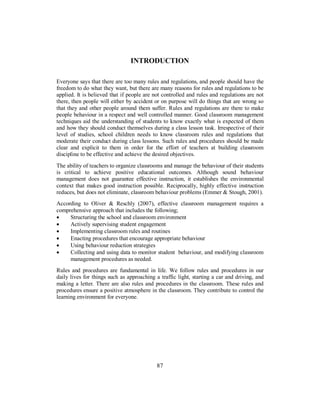 INTRODUCTION
Everyone says that there are too many rules and regulations, and people should have the
freedom to do what they want, but there are many reasons for rules and regulations to be
applied. It is believed that if people are not controlled and rules and regulations are not
there, then people will either by accident or on purpose will do things that are wrong so
that they and other people around them suffer. Rules and regulations are there to make
people behaviour in a respect and well controlled manner. Good classroom management
techniques aid the understanding of students to know exactly what is expected of them
and how they should conduct themselves during a class lesson task. Irrespective of their
level of studies, school children needs to know classroom rules and regulations that
moderate their conduct during class lessons. Such rules and procedures should be made
clear and explicit to them in order for the effort of teachers at building classroom
discipline to be effective and achieve the desired objectives.
The ability of teachers to organize classrooms and manage the behaviour of their students
is critical to achieve positive educational outcomes. Although sound behaviour
management does not guarantee effective instruction, it establishes the environmental
context that makes good instruction possible. Reciprocally, highly effective instruction
reduces, but does not eliminate, classroom behaviour problems (Emmer & Stough, 2001).
According to Oliver & Reschly (2007), effective classroom management requires a
comprehensive approach that includes the following;
• Structuring the school and classroom environment
• Actively supervising student engagement
• Implementing classroom rules and routines
• Enacting procedures that encourage appropriate behaviour
• Using behaviour reduction strategies
• Collecting and using data to monitor student behaviour, and modifying classroom
management procedures as needed.
Rules and procedures are fundamental in life. We follow rules and procedures in our
daily lives for things such as approaching a traffic light, starting a car and driving, and
making a letter. There are also rules and procedures in the classroom. These rules and
procedures ensure a positive atmosphere in the classroom. They contribute to control the
learning environment for everyone.
87
 