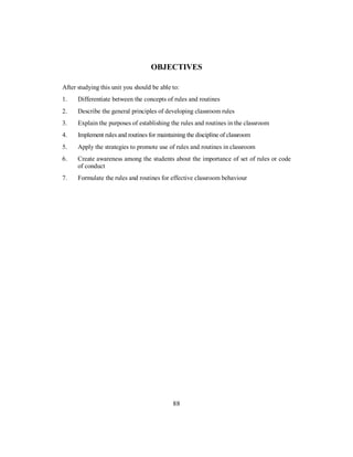 OBJECTIVES
After studying this unit you should be able to:
1. Differentiate between the concepts of rules and routines
2. Describe the general principles of developing classroom rules
3. Explain the purposes of establishing the rules and routines in the classroom
4. Implement rules and routines for maintaining the discipline of classroom
5. Apply the strategies to promote use of rules and routines in classroom
6. Create awareness among the students about the importance of set of rules or code
of conduct
7. Formulate the rules and routines for effective classroom behaviour
88
 