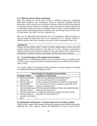 4.1.3 Difference between Rules and Routines
Rules and routines are not the same. Each is a different strategy for establishing
behavioural boundaries and expectations. Rules are statements defining behaviour
permissible in given situations or environments, whereas routines detail the steps required
in carrying out certain actions. For example, a rule in the home environment may be that
an individual, Waqar, can answer the telephone when it rings. A routine establishes the
steps involved when Waqar answers the phone (pick up the phone from the base, press
the "talk button," say "hello," wait for a response, etc.).
Rules are for undesirable behaviours that have set consequences while procedures are
expected classroom behaviours with no set consequences for a violation. Anytime a
student violates a rule in your classroom, you must act and a consequence must occur.
Activity-4.1
Before you read further, spend a couple of minutes thinking about various rules and
routines being observed around in your daily life in home, classroom, and school.
Please put down some of them you think are rules and routines. Now read the rules
displayed in a primary classroom, and compare with the rules you have enlisted.
4.2 General Principles for Developing Classroom Rules
Although there is a heightened awareness in our society that there is something amiss
with how we are raising our children, the solutions about how our children learn values is
elusive at best.
As a teacher reflects on expectations for the classroom, four basic principles are offered
for consideration (Weinstein & Mignano, 2003).
Four Principles for Planning Classroom Rules
Principle of Rules Questions to Think About
1. Rules are reasonable
and necessary.
2. Rules are clear and
understandable.
3. Rules are consistent
with instructional goals
and what is known
about how people learn.
4. Classroom rules are
consistent with school
rules.
What rules are appropriate for this grade level?
Is there a good reason for this expectation?
Is the expectation too abstract for students to comprehend?
To what extent do I want my students to participate in the
decision-making process?
Will this expectation facilitate or hinder my students' learning?
What are the school rules?
Are particular behaviours required in the halls, during
assemblies, in the cafeteria, etc.?
Developing Rules and Routines: A Practical Approach for Secondary Schools
Pupils, teachers, support staff, managers and parent groups agree and establish expectations
regarding roles, rules, routines, rewards and relationships. In terms of each school’s
91
 