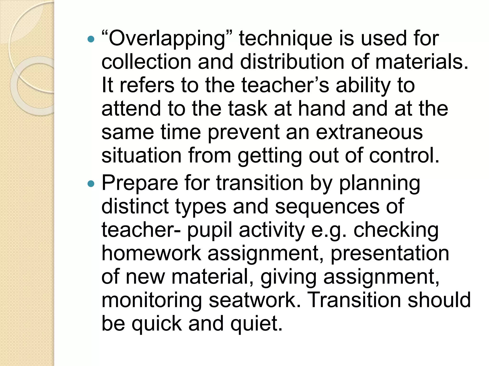  “Overlapping” technique is used for
collection and distribution of materials.
It refers to the teacher’s ability to
attend to the task at hand and at the
same time prevent an extraneous
situation from getting out of control.
 Prepare for transition by planning
distinct types and sequences of
teacher- pupil activity e.g. checking
homework assignment, presentation
of new material, giving assignment,
monitoring seatwork. Transition should
be quick and quiet.
 