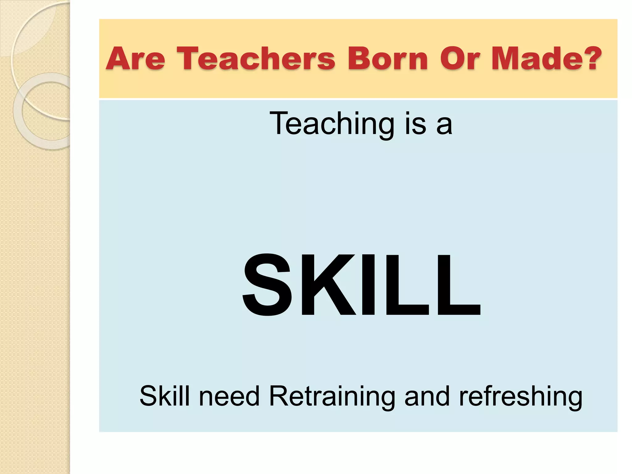 Are Teachers Born Or Made?
Teaching is a
SKILL
Skill need Retraining and refreshing
 