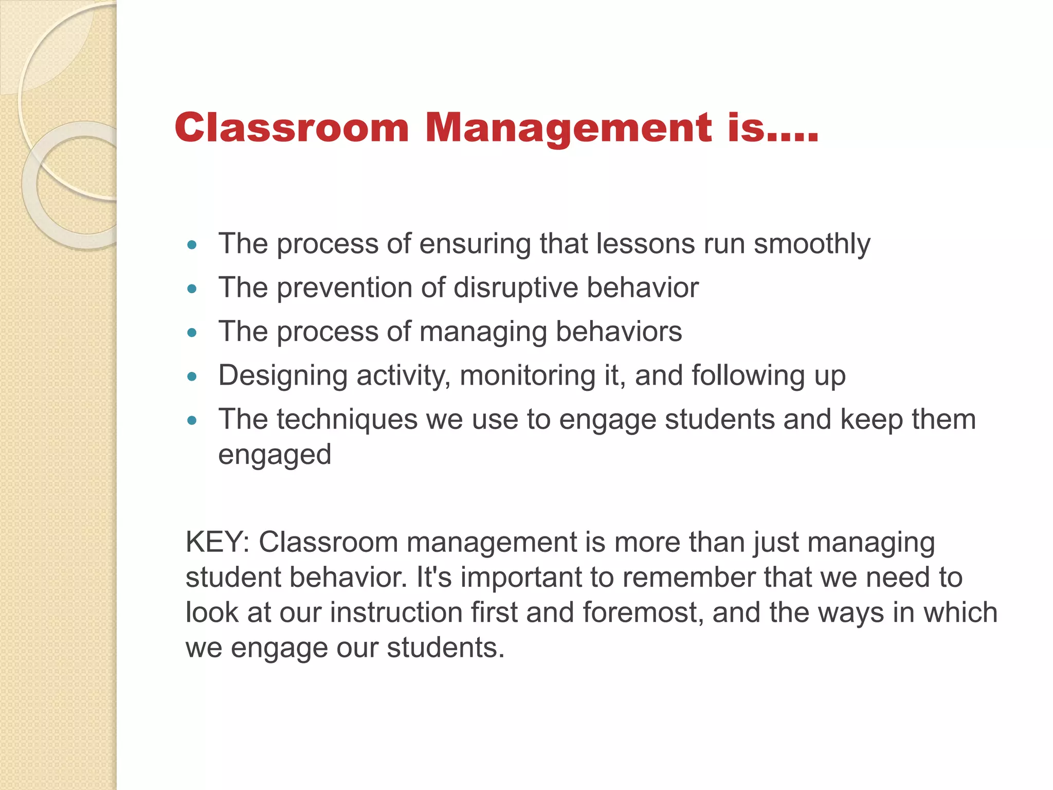 Classroom Management is….
 The process of ensuring that lessons run smoothly
 The prevention of disruptive behavior
 The process of managing behaviors
 Designing activity, monitoring it, and following up
 The techniques we use to engage students and keep them
engaged
KEY: Classroom management is more than just managing
student behavior. It's important to remember that we need to
look at our instruction first and foremost, and the ways in which
we engage our students.
 