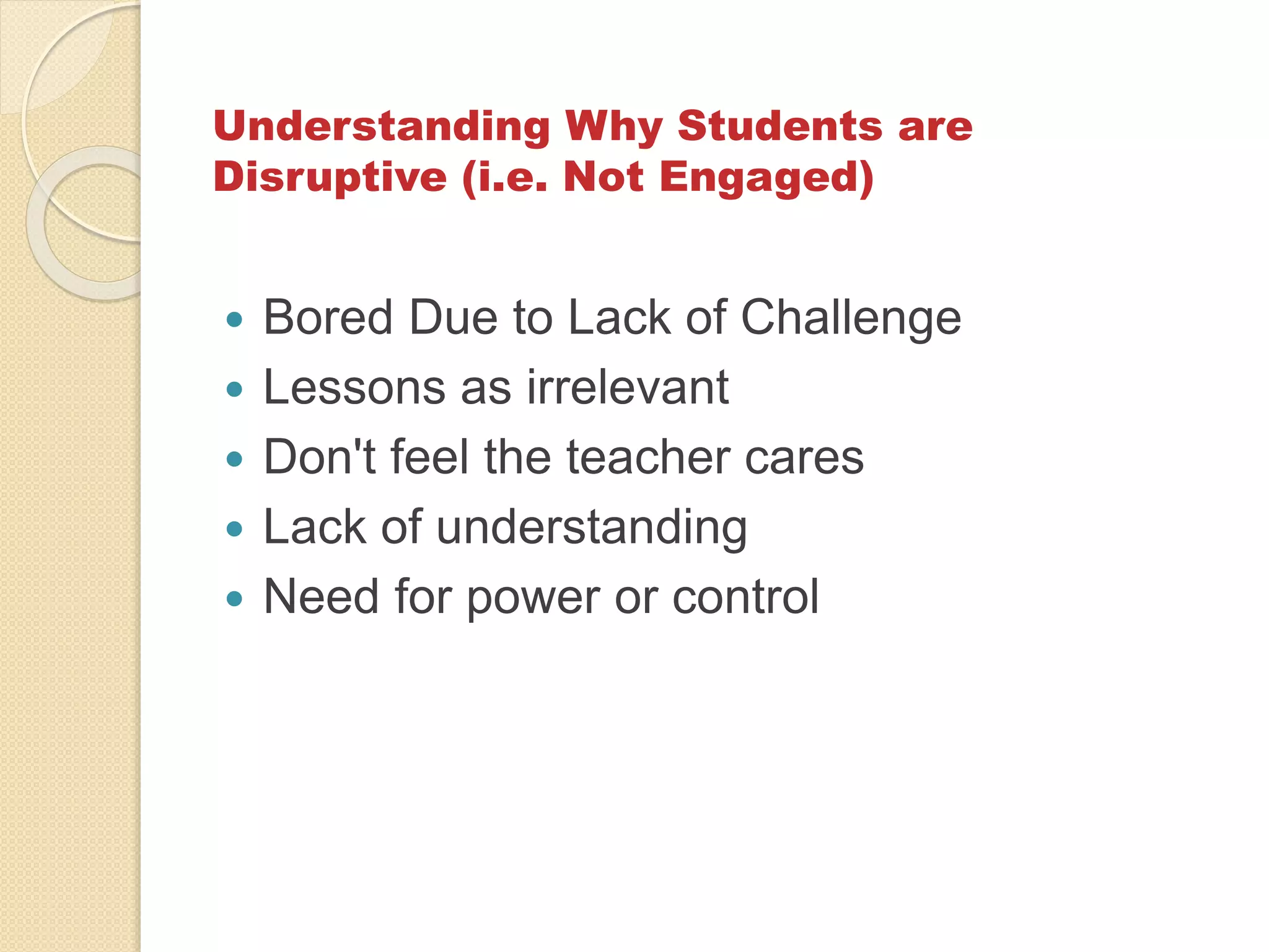 Understanding Why Students are
Disruptive (i.e. Not Engaged)
 Bored Due to Lack of Challenge
 Lessons as irrelevant
 Don't feel the teacher cares
 Lack of understanding
 Need for power or control
 