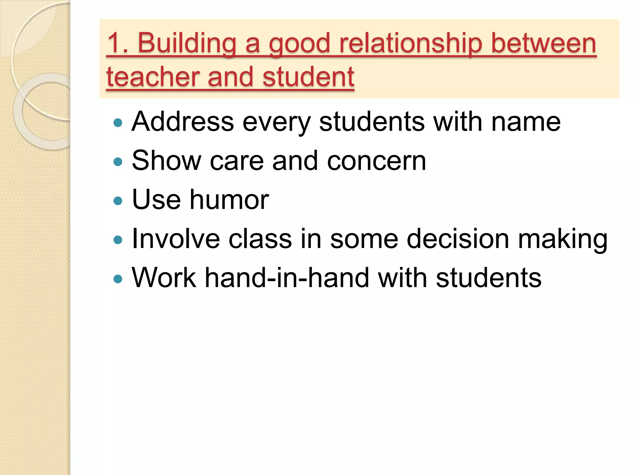 1. Building a good relationship between
teacher and student
 Address every students with name
 Show care and concern
 Use humor
 Involve class in some decision making
 Work hand-in-hand with students
 