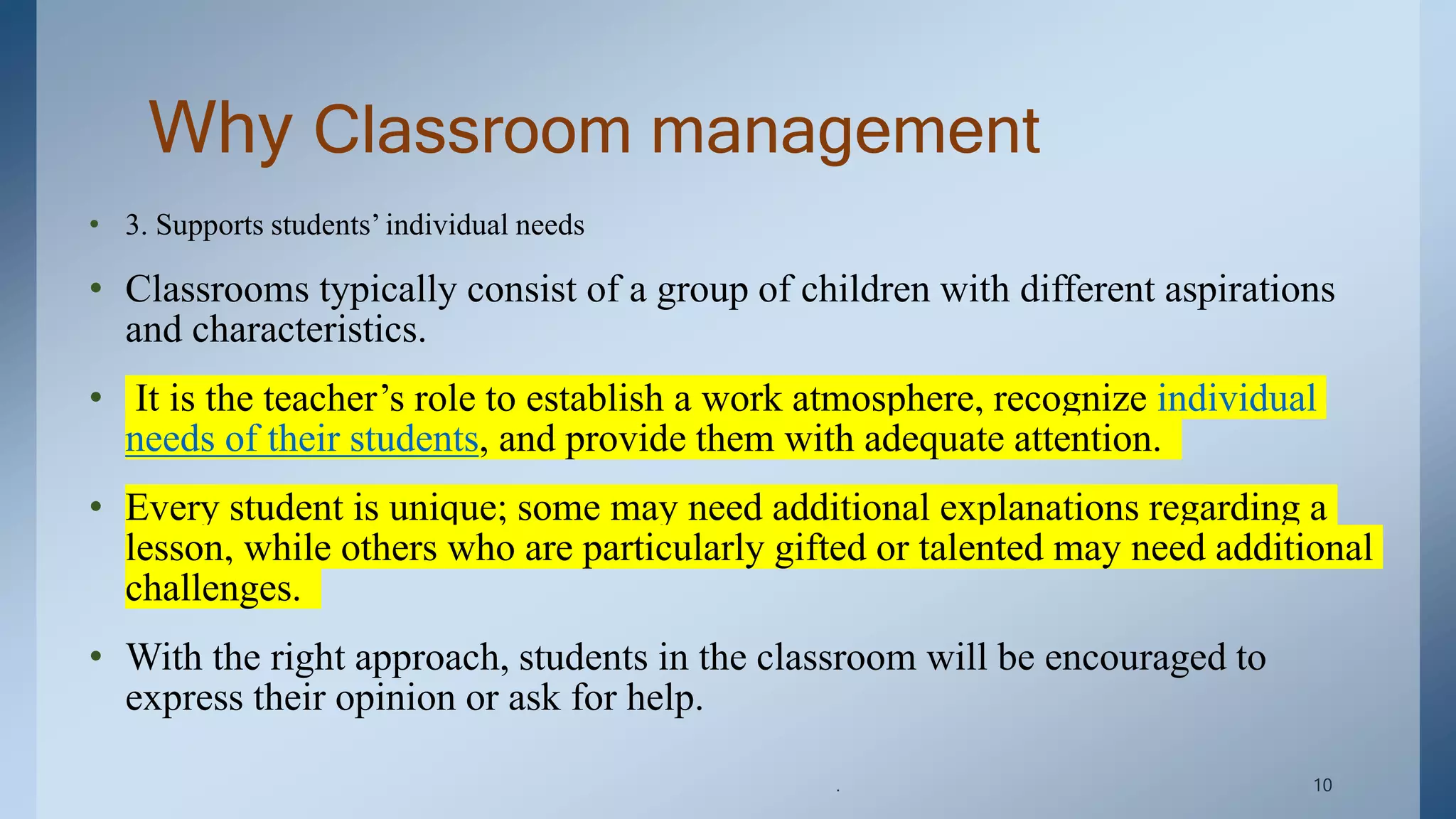 Why Classroom management
• 3. Supports students’ individual needs
• Classrooms typically consist of a group of children with different aspirations
and characteristics.
• It is the teacher’s role to establish a work atmosphere, recognize individual
needs of their students, and provide them with adequate attention.
• Every student is unique; some may need additional explanations regarding a
lesson, while others who are particularly gifted or talented may need additional
challenges.
• With the right approach, students in the classroom will be encouraged to
express their opinion or ask for help.
. 10
 