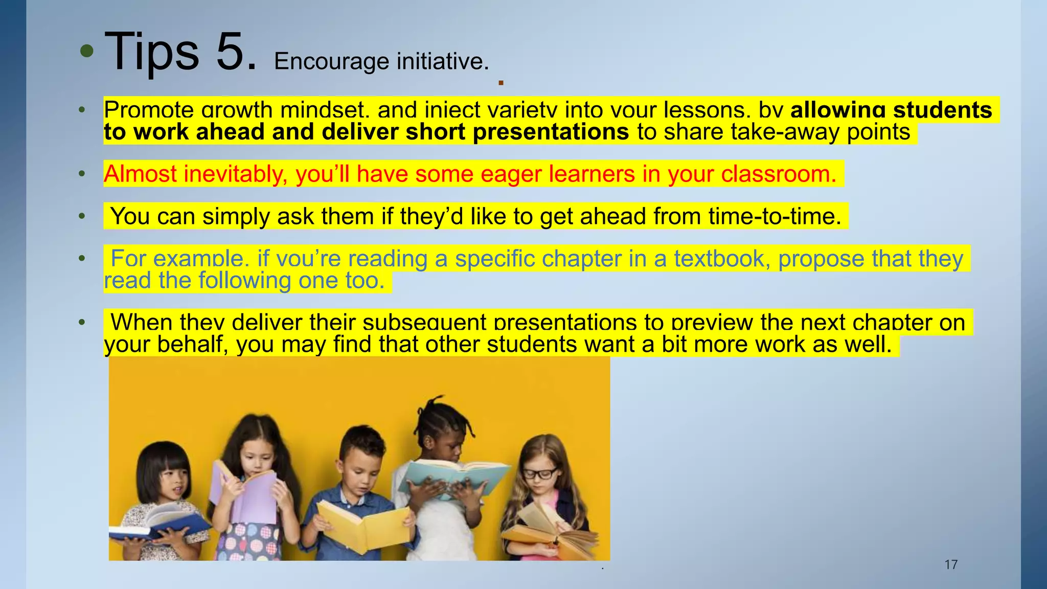 .
•Tips 5. Encourage initiative.
• Promote growth mindset, and inject variety into your lessons, by allowing students
to work ahead and deliver short presentations to share take-away points
• Almost inevitably, you’ll have some eager learners in your classroom.
• You can simply ask them if they’d like to get ahead from time-to-time.
• For example, if you’re reading a specific chapter in a textbook, propose that they
read the following one too.
• When they deliver their subsequent presentations to preview the next chapter on
your behalf, you may find that other students want a bit more work as well.
. 17
 
