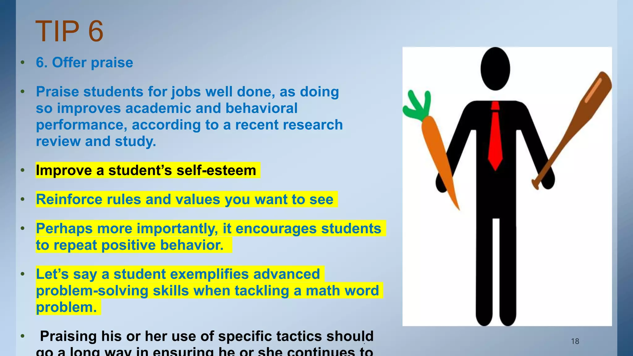 TIP 6
• 6. Offer praise
• Praise students for jobs well done, as doing
so improves academic and behavioral
performance, according to a recent research
review and study.
• Improve a student’s self-esteem
• Reinforce rules and values you want to see
• Perhaps more importantly, it encourages students
to repeat positive behavior.
• Let’s say a student exemplifies advanced
problem-solving skills when tackling a math word
problem.
• Praising his or her use of specific tactics should
. 18
 