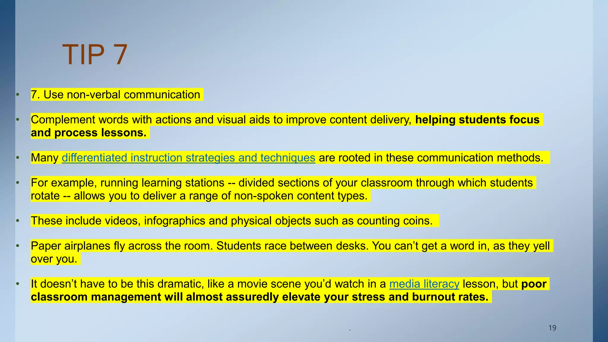 TIP 7
• 7. Use non-verbal communication
• Complement words with actions and visual aids to improve content delivery, helping students focus
and process lessons.
• Many differentiated instruction strategies and techniques are rooted in these communication methods.
• For example, running learning stations -- divided sections of your classroom through which students
rotate -- allows you to deliver a range of non-spoken content types.
• These include videos, infographics and physical objects such as counting coins.
• Paper airplanes fly across the room. Students race between desks. You can’t get a word in, as they yell
over you.
• It doesn’t have to be this dramatic, like a movie scene you’d watch in a media literacy lesson, but poor
classroom management will almost assuredly elevate your stress and burnout rates.
. 19
 