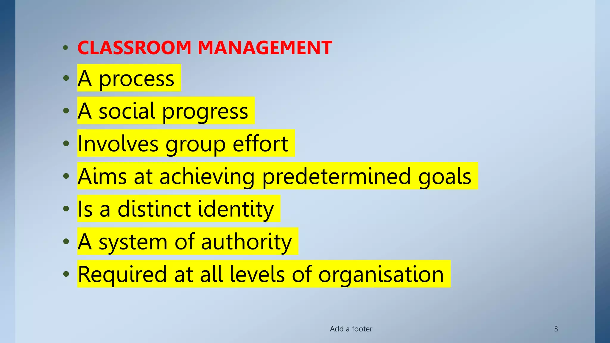 • CLASSROOM MANAGEMENT
• A process
• A social progress
• Involves group effort
• Aims at achieving predetermined goals
• Is a distinct identity
• A system of authority
• Required at all levels of organisation
Add a footer 3
 