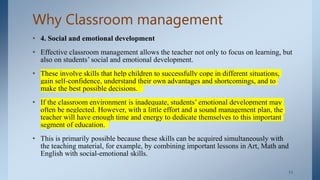 Why Classroom management
• 4. Social and emotional development
• Effective classroom management allows the teacher not only to focus on learning, but
also on students’ social and emotional development.
• These involve skills that help children to successfully cope in different situations,
gain self-confidence, understand their own advantages and shortcomings, and to
make the best possible decisions.
• If the classroom environment is inadequate, students’ emotional development may
often be neglected. However, with a little effort and a sound management plan, the
teacher will have enough time and energy to dedicate themselves to this important
segment of education.
• This is primarily possible because these skills can be acquired simultaneously with
the teaching material, for example, by combining important lessons in Art, Math and
English with social-emotional skills.
. 11
 