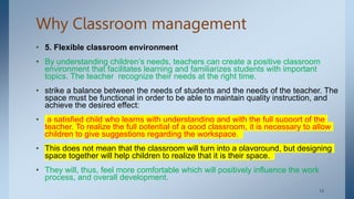 Why Classroom management
• 5. Flexible classroom environment
• By understanding children’s needs, teachers can create a positive classroom
environment that facilitates learning and familiarizes students with important
topics. The teacher recognize their needs at the right time.
• strike a balance between the needs of students and the needs of the teacher. The
space must be functional in order to be able to maintain quality instruction, and
achieve the desired effect:
• a satisfied child who learns with understanding and with the full support of the
teacher. To realize the full potential of a good classroom, it is necessary to allow
children to give suggestions regarding the workspace.
• This does not mean that the classroom will turn into a playground, but designing
space together will help children to realize that it is their space.
• They will, thus, feel more comfortable which will positively influence the work
process, and overall development.
. 12
 
