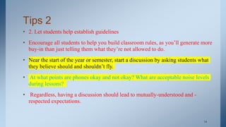 Tips 2
• 2. Let students help establish guidelines
• Encourage all students to help you build classroom rules, as you’ll generate more
buy-in than just telling them what they’re not allowed to do.
• Near the start of the year or semester, start a discussion by asking students what
they believe should and shouldn’t fly.
• At what points are phones okay and not okay? What are acceptable noise levels
during lessons?
• Regardless, having a discussion should lead to mutually-understood and -
respected expectations.
. 14
 