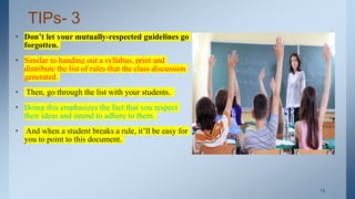 TIPs- 3
• Don’t let your mutually-respected guidelines go
forgotten.
• Similar to handing out a syllabus, print and
distribute the list of rules that the class discussion
generated.
• Then, go through the list with your students.
• Doing this emphasizes the fact that you respect
their ideas and intend to adhere to them.
• And when a student breaks a rule, it’ll be easy for
you to point to this document.
. 15
 