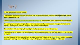 TIP 7
• 7. Use non-verbal communication
• Complement words with actions and visual aids to improve content delivery, helping students focus
and process lessons.
• Many differentiated instruction strategies and techniques are rooted in these communication methods.
• For example, running learning stations -- divided sections of your classroom through which students
rotate -- allows you to deliver a range of non-spoken content types.
• These include videos, infographics and physical objects such as counting coins.
• Paper airplanes fly across the room. Students race between desks. You can’t get a word in, as they yell
over you.
• It doesn’t have to be this dramatic, like a movie scene you’d watch in a media literacy lesson, but poor
classroom management will almost assuredly elevate your stress and burnout rates.
. 19
 