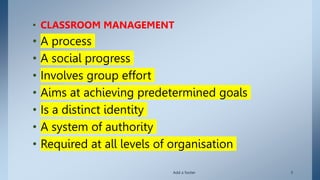 • CLASSROOM MANAGEMENT
• A process
• A social progress
• Involves group effort
• Aims at achieving predetermined goals
• Is a distinct identity
• A system of authority
• Required at all levels of organisation
Add a footer 3
 