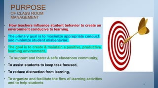 PURPOSE
OF CLASS ROOM
MANAGEMENT
• How teachers influence student behavior to create an
environment conducive to learning.
• The primary goal is to maximize appropriate conduct
and minimize student misbehavior.
• The goal is to create & maintain a positive, productive
learning environment,
• To support and foster A safe classroom community,
• To assist students to keep task focused,
• To reduce distraction from learning,
• To organize and facilitate the flow of learning activities
and to help students . 5
 