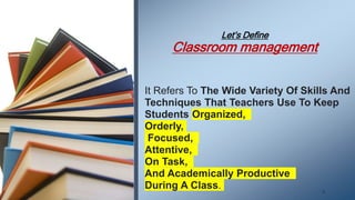 Let’s Define
Classroom management
.
It Refers To The Wide Variety Of Skills And
Techniques That Teachers Use To Keep
Students Organized,
Orderly,
Focused,
Attentive,
On Task,
And Academically Productive
During A Class.
. 6
 