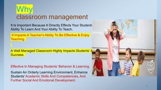 Why
classroom management
It Is Important Because It Directly Effects Your Students
Ability To Learn And Your Ability To Teach.
It Impacts A Teacher's Ability To Be Effective & Enjoy
Teaching.
A Well Managed Classroom Highly Impacts Students’ &
Success.
Effective In Managing Students’ Behavior & Learning.
Sustain An Orderly Learning Environment, Enhance
Students' Academic Skills And Competencies, And
Further Social And Emotional Development.
. 7
 