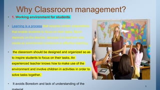Why Classroom management?
• 1. Working environment for students
• Learning is a process that requires certain preparations
that enable students to focus on their tasks. Much
depends on the teacher, because it is teachers who
create an environment conducive to effective teaching.
• the classroom should be designed and organized so as
to inspire students to focus on their tasks. An
experienced teacher knows how to make use of the
environment and involve children in activities in order to
solve tasks together.
• It avoids Boredom and lack of understanding of the
. 8
 