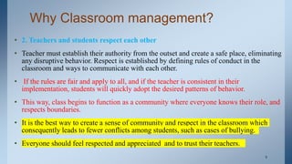 Why Classroom management?
• 2. Teachers and students respect each other
• Teacher must establish their authority from the outset and create a safe place, eliminating
any disruptive behavior. Respect is established by defining rules of conduct in the
classroom and ways to communicate with each other.
• If the rules are fair and apply to all, and if the teacher is consistent in their
implementation, students will quickly adopt the desired patterns of behavior.
• This way, class begins to function as a community where everyone knows their role, and
respects boundaries.
• It is the best way to create a sense of community and respect in the classroom which
consequently leads to fewer conflicts among students, such as cases of bullying.
• Everyone should feel respected and appreciated and to trust their teachers.
. 9
 
