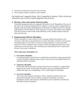  Incorporate student discussion time into activities.
 Have students model or explain to other students
Our students aren’t engaged by things. They’re engaged by us (teachers). That’s why the best
(and easiest) ways to increase student engagement come from you.
4. Having a clear and concise behavior policy
Classroom management does not magically take place by itself. Regardless of the size of
the school, the economic background of its students, or your resources, student behavior
depends on the personality and preparation of the teacher. Children need to feel safe and
understand the rules for behavior in the classroom to succeed. The routines you establish
from the first day of school make all the difference in how children interact with each
other and with you.
5. Implementing Effective Discipline
Positive discipline is a more effective way to manage misbehaving students in the
classroom, rather than using punishment or rewards. Discipline is defined as the practice
of teaching others to obey rules or norms by using punishment to correct unwanted
behaviors. Positive discipline allows students to learn and adapt their behaviors to meet
expectations in the classroom, while simultaneously teaching them how to make better
choices in their path to adulthood.
Three main types of discipline are:
a. Preventative Discipline
As mentioned above, teachers have to explain their expectations and set ground rules
to ensure discipline. Measures taken in prior to prevent any unacceptable behavior is
called preventative discipline.
b. Supportive Discipline
It is possible that the preventive measures do not work as perfectly as expected and
things may go wrong. At this point, the teachers may give warnings and show the
students the right way of doing things. This is called supportive discipline.
c. Corrective discipline
This comes after supportive discipline. When a student has failed to show any
improvement despite numerous efforts at supportive discipline, corrective
disciplinary actions come into play. Punishments such as suspension, and likewise
fall under corrective discipline.
 