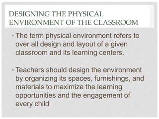 DESIGNING THE PHYSICAL
ENVIRONMENT OF THE CLASSROOM
• The term physical environment refers to
over all design and layout of a given
classroom and its learning centers.
• Teachers should design the environment
by organizing its spaces, furnishings, and
materials to maximize the learning
opportunities and the engagement of
every child
 