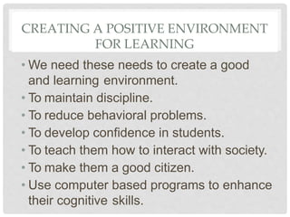 CREATING A POSITIVE ENVIRONMENT
FOR LEARNING
• We need these needs to create a good
and learning environment.
• To maintain discipline.
• To reduce behavioral problems.
• To develop confidence in students.
• To teach them how to interact with society.
• To make them a good citizen.
• Use computer based programs to enhance
their cognitive skills.
 