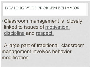 DEALING WITH PROBLEM BEHAVIOR
•Classroom management is closely
linked to issues of motivation,
discipline and respect.
A large part of traditional classroom
management involves behavior
modification
 