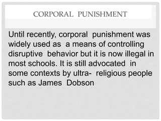 CORPORAL PUNISHMENT
Until recently, corporal punishment was
widely used as a means of controlling
disruptive behavior but it is now illegal in
most schools. It is still advocated in
some contexts by ultra- religious people
such as James Dobson
 
