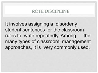 ROTE DISCIPLINE
It involves assigning a disorderly
student sentences or the classroom
rules to write repeatedly. Among the
many types of classroom management
approaches, it is very commonly used.
 