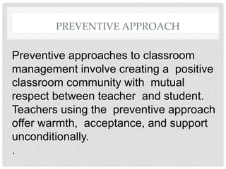 PREVENTIVE APPROACH
Preventive approaches to classroom
management involve creating a positive
classroom community with mutual
respect between teacher and student.
Teachers using the preventive approach
offer warmth, acceptance, and support
unconditionally.
.
 
