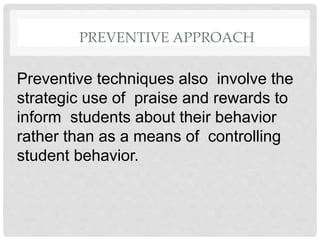 PREVENTIVE APPROACH
Preventive techniques also involve the
strategic use of praise and rewards to
inform students about their behavior
rather than as a means of controlling
student behavior.
 