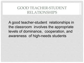 GOOD TEACHER-STUDENT
RELATIONSHIPS
A good teacher-student relationships in
the classroom involves the appropriate
levels of dominance, cooperation, and
awareness of high-needs students
 