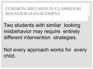 COMMON MISTAKES IN CLASSROOM
BEHAVIOR MANAGEMENT
Two students with similar looking
misbehavior may require entirely
different intervention strategies.
Not every approach works for every
child.
 