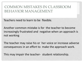 COMMON MISTAKES IN CLASSROOM
BEHAVIOR MANAGEMENT
Teachers need to learn to be flexible.
Another common mistake is for the teacher to become
increasingly frustrated and negative when an approach is
not working
The teacher may raise his or her voice or increase adverse
consequences in an effort to make the approach work.
This may impair the teacher- student relationship.
 
