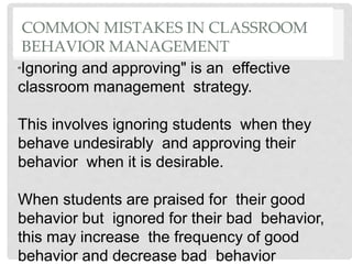 COMMON MISTAKES IN CLASSROOM
BEHAVIOR MANAGEMENT
"Ignoring and approving" is an effective
classroom management strategy.
This involves ignoring students when they
behave undesirably and approving their
behavior when it is desirable.
When students are praised for their good
behavior but ignored for their bad behavior,
this may increase the frequency of good
behavior and decrease bad behavior
 